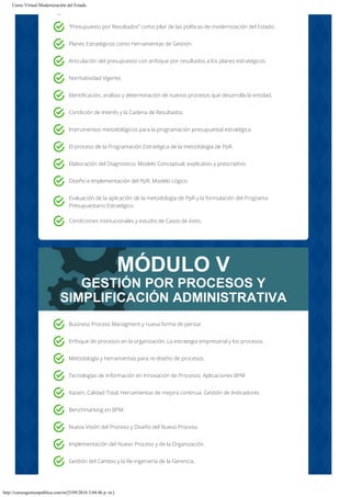Curso Virtual Modernización del Estado
http://cursosgestionpublica.com/m/[5/09/2016 3:04:46 p. m.]
MÓDULO V
GESTIÓN POR PROCESOS Y
SIMPLIFICACIÓN ADMINISTRATIVA
“Presupuesto por Resultados” como pilar de las políticas de modernización del Estado.
Planes Estratégicos como Herramientas de Gestión.
Articulación del presupuesto con enfoque por resultados a los planes estratégicos.
Normatividad Vigente.
Identificación, análisis y determinación de nuevos procesos que desarrolla la entidad.
Condición de Interés y la Cadena de Resultados.
Instrumentos metodológicos para la programación presupuestal estratégica.
El proceso de la Programación Estratégica de la metodología de PpR.
Elaboración del Diagnostico; Modelo Conceptual, explicativo y prescriptivo.
Diseño e Implementación del PpR; Modelo Lógico.
Evaluación de la aplicación de la metodología de PpR y la formulación del Programa
Presupuestario Estratégico.
Condiciones institucionales y estudio de Casos de éxito.
Business Process Managment y nueva forma de pensar.
Enfoque de procesos en la organización, La estrategia empresarial y los procesos.
Metodología y herramientas para re-diseño de procesos.
Tecnologías de Información en Innovación de Procesos. Aplicaciones BPM
Kaizen, Calidad Total, Herramientas de mejora continua. Gestión de Indicadores
Benchmarking en BPM.
Nueva Visión del Proceso y Diseño del Nuevo Proceso.
Implementación del Nuevo Proceso y de la Organización.
Gestión del Cambio y la Re-ingeniería de la Gerencia.
 