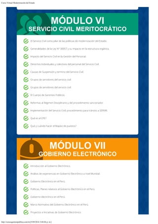 Curso Virtual Modernización del Estado
http://cursosgestionpublica.com/m/[5/09/2016 3:04:46 p. m.]
MÓDULO VI
SERVICIO CIVIL MERITOCRÁTICO
MÓDULO VII
GOBIERNO ELECTRÓNICO
El Servicio Civil como pilar de las políticas de modernización del Estado.
Generalidades de la Ley N° 30057 y su impacto en la estructura orgánica.
Impacto del Servicio Civil en la Gestión del Personal.
Derechos Individuales y colectivos del personal del Servicio Civil.
Causas de Suspensión y termino del Servicio Civil.
Grupos de servidores del servicio civil.
Grupos de servidores del servicio civil.
El Cuerpo de Gerentes Públicos.
Reformas al Régimen Disciplinario y del procedimiento sancionador.
Implementación del Servicio Civil; procedimiento para tránsito a SERVIR.
Qué es el CPE?
Qué y cuándo hacer el Mapeo de puestos?
Introducción al Gobierno Electrónico.
Análisis de experiencias en Gobierno Electrónico a nivel Mundial.
Gobierno Electrónico en el Perú.
Políticas, Planes relativos al Gobierno Electrónico en el Perú.
Gobierno electrónico en el Perú.
Marco Normativo del Gobierno Electrónico en el Perú.
Proyectos e Iniciativas de Gobierno Electrónico.
 