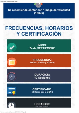 Curso Virtual Modernización del Estado
http://cursosgestionpublica.com/m/[5/09/2016 3:04:46 p. m.]
Se recomienda contar con 1 mega de velocidad
(1mb/s)
FRECUENCIAS, HORARIOS
Y CERTIFICACIÓN
INICIO:
24 de SEPTIEMBRE
FRECUENCIA:
Martes, Jueves y Sábado
DURACIÓN:
12 Sesiones
CERTIFICADO:
50 Horas por la UNAC
HORARIOS:
7:00 PM A 9:00 PM /
 