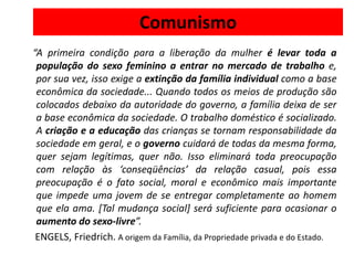 Comunismo
“A primeira condição para a liberação da mulher é levar toda a
 população do sexo feminino a entrar no mercado de trabalho e,
 por sua vez, isso exige a extinção da família individual como a base
 econômica da sociedade... Quando todos os meios de produção são
 colocados debaixo da autoridade do governo, a família deixa de ser
 a base econômica da sociedade. O trabalho doméstico é socializado.
 A criação e a educação das crianças se tornam responsabilidade da
 sociedade em geral, e o governo cuidará de todas da mesma forma,
 quer sejam legítimas, quer não. Isso eliminará toda preocupação
 com relação às ‘conseqüências’ da relação casual, pois essa
 preocupação é o fato social, moral e econômico mais importante
 que impede uma jovem de se entregar completamente ao homem
 que ela ama. [Tal mudança social] será suficiente para ocasionar o
 aumento do sexo-livre”.
 ENGELS, Friedrich. A origem da Família, da Propriedade privada e do Estado.
 
