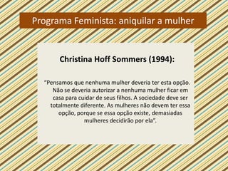 Programa Feminista: aniquilar a mulher


       Christina Hoff Sommers (1994):

  “Pensamos que nenhuma mulher deveria ter esta opção.
     Não se deveria autorizar a nenhuma mulher ficar em
     casa para cuidar de seus filhos. A sociedade deve ser
    totalmente diferente. As mulheres não devem ter essa
       opção, porque se essa opção existe, demasiadas
                 mulheres decidirão por ela”.
 