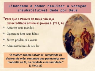 Liberdade é poder realizar a vocação
          insubstituível dada por Deus

“Para que a Palavra de Deus não seja
    desacreditada ensine as jovens à: (Tt 2, 4)
•   Amarem seus maridos
•   Quererem bem seus filhos
•   Serem prudentes e castas
•   Administradoras de seu lar

      “A mulher poderá salvar-se, cumprindo os
    deveres de mãe, contando que permaneça com
     modéstia na fé, na caridade e na santidade.”
                     (1 Tim2,15)
 