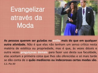 Evangelizar
      através da
        Moda

As pessoas querem ser guiadas no estilo mais do que em qualquer
outra atividade. Não é que elas não tenham um senso crítico nesta
matéria de estética ou propriedade, mas é que, às vezes dóceis e
outra vezes preguiçosas demais para fazer uso desta sua faculdade,
elas aceitam a primeira coisa que lhes são oferecidas e só mais tarde
se dão conta de o quão medíocres ou indecorosas certas modas são.
S.S. Pio XII
 