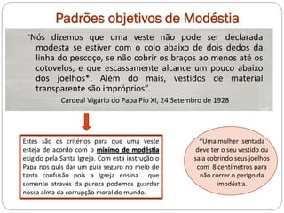 Padrões objetivos de Modéstia
 “Nós dizemos que uma veste não pode ser declarada
   modesta se estiver com o colo abaixo de dois dedos da
   linha do pescoço, se não cobrir os braços ao menos até os
   cotovelos, e que escassamente alcance um pouco abaixo
   dos joelhos*. Além do mais, vestidos de material
   transparente são impróprios”.
             Cardeal Vigário do Papa Pio XI, 24 Setembro de 1928




Estes são os critérios para que uma veste              *Uma mulher sentada
esteja de acordo com o mínimo de modéstia             deve ter o seu vestido ou
exigido pela Santa Igreja. Com esta instrução o      saia cobrindo seus joelhos
Papa nos quis dar um guia seguro no meio de           com 8 centímetros para
tanta confusão pois a Igreja ensina que                não correr o perigo da
somente através da pureza podemos guardar                    imodéstia.
nossa alma da corrupção moral do mundo.
 