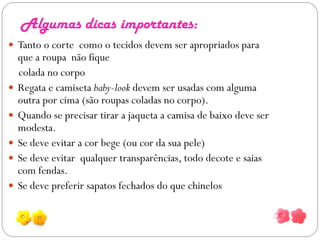Algumas dicas importantes:
 Tanto o corte como o tecidos devem ser apropriados para
    que a roupa não fique
    colada no corpo
   Regata e camiseta baby-look devem ser usadas com alguma
    outra por cima (são roupas coladas no corpo).
   Quando se precisar tirar a jaqueta a camisa de baixo deve ser
    modesta.
   Se deve evitar a cor bege (ou cor da sua pele)
   Se deve evitar qualquer transparências, todo decote e saias
    com fendas.
   Se deve preferir sapatos fechados do que chinelos
 