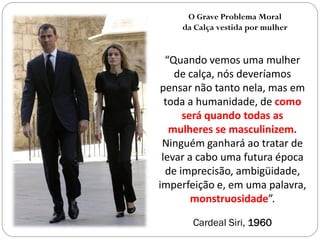 O Grave Problema Moral
    da Calça vestida por mulher


  “Quando vemos uma mulher
    de calça, nós deveríamos
 pensar não tanto nela, mas em
  toda a humanidade, de como
      será quando todas as
   mulheres se masculinizem.
 Ninguém ganhará ao tratar de
 levar a cabo uma futura época
  de imprecisão, ambigüidade,
imperfeição e, em uma palavra,
        monstruosidade”.

      Cardeal Siri, 1960
 