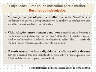 Calça Jeans - uma roupa masculina para a mulher.
                Resultados indesejados:
• Mudança na psicologia da mulher: o vestir “igual” leva a
 mudanças nos gestos e comportamentos da mulher. A mulher crê que
 sua diferença na verdade é inferioridade.

• Vicia relações entre homem e mulher: a atração entre homem e
 mulher começa justamente porque são “diferentes”. Quando o maior
 sinal é enfraquecido a relação se deteriora. Além disso o vestir da
 mulher impõe (ou não) o auto-controle do homem.

• O vestir masculino fere a dignidade da mãe aos olhos de seus
 filhos: a criança tem um instinto de decoro sobre a mãe e quando isso
 é ferido deixa traumas para o resto da vida.

                   Fonte: Notificação do Cardial Giuseppe Siri, 12 junho de 1960
 
