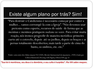 Existe algum plano por trás? Sim!
       “Para destruir o Catolicismo é necessário começar por conter a
        mulher... vamos corrompê-la com a Igreja”. “Nós devemos usar
          pretexto como esporte, recursos de saúde de forma que as
       meninas e meninos pratiquem nudismo no vestir. Para evitar muita
         reação, nós iremos progredir de maneira metódica: primeiro
       curto até o cotovelo, depois até os joelhos, depois os braços e as
         pernas totalmente descobertos; mais tarde a parte de cima do
                          busto, os ombros, etc. etc.”

       Fonte: carta entre dois líderes maçons 9.8.1838 e Revisão lnternacional da maçonaria , 1928, Citado por
                              Colleen Hammond, Dressing with Dignity, Editora TAN, pg. 53

“Sua lei é mentirosa, seu deus é o demônio, e seu culto é turpidez”. Pio VIII sobre maçons.
 