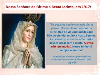 Nossa Senhora de Fátima a Beata Jacinta, em 1917:



                         "Os pecados que levam mais almas
                          para o inferno são os pecados da
                         carne. Hão de vir umas modas que
                       hão de ofender muito a Nosso Senhor.
                         As pessoas que servem a Deus não
                        devem andar com a moda. A Igreja
                          não tem modas. Nosso Senhor é
                                 sempre o mesmo"

                          (As aparições e a mensagem de Fátima
                          conforme os manuscritos da Irmã Lúcia,
                                          pg. 66)
 