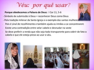 Véu: por quê usar?
   Porque obedecemos a Palavra de Deus: I Cor 11, 5-6
 - Símbolo da submissão à Deus = reconhecer Deus como Deus
 - Pela tradição milenar da Santa Igreja e o exemplo das santas mulheres
- Pois é sinal de recolhimento e também ajuda os irmãos a se concentrarem
- Existe uma contradição entre velar cabelo e desnudar na veste
- Se deve preferir a renda que não seja toda transparente para cobrir de fato o
    cabelo e que ele esteja preso ao usar o véu.
 