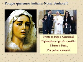 Porque queremos imitar a Nossa Senhora!!!




                        Frente ao Papa o Cerimonial
                       Diplomático exige véu e vestido.
                              E frente a Deus.,
                            Por quê seria menos?
 