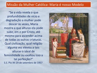 Missão da Mulher Católica: Maria é nosso Modelo

    “Se a vida revela a que
   profundidades de vício e
  degradação a mulher pode
    descer às vezes, Maria
mostra a que alturas ela pode
  subir, em e por Cristo, até
 mesmo para ascender acima
 de todas as outras criaturas.
 Qual civilização, qual religião
   alguma vez elevou a tais
       alturas o ideal de
feminilidade ou exaltou isso a
        tal perfeição?”
S.S. Pio XII 29 de setembro de 1957
 