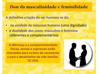 Dom da masculinidade e feminilidade

A definitiva criação do ser humano se da:

• na unidade da natureza humana (uma dignidade)
• e dualidade dos sexos: masculino e feminino
  (diferentes e complementários)

 A diferença e a complementaridade
   físicas, morais e espirituais estão
orientadas para os bens do casamento
e para o desabrochar da vida familiar.
               CIC 2333
 