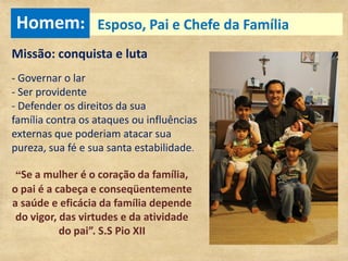 Homem: Esposo, Pai e Chefe da Família
Missão: conquista e luta
- Governar o lar
- Ser providente
- Defender os direitos da sua
família contra os ataques ou influências
externas que poderiam atacar sua
pureza, sua fé e sua santa estabilidade.

 “Se a mulher é o coração da família,
o pai é a cabeça e conseqüentemente
a saúde e eficácia da família depende
 do vigor, das virtudes e da atividade
           do pai”. S.S Pio XII
 
