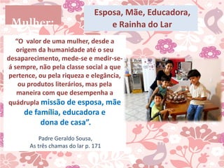 Esposa, Mãe, Educadora,
 Mulher:                            e Rainha do Lar
   “O valor de uma mulher, desde a
   origem da humanidade até o seu
desaparecimento, mede-se e medir-se-
á sempre, não pela classe social a que
pertence, ou pela riqueza e elegância,
    ou produtos literários, mas pela
   maneira com que desempenha a
quádrupla missão de esposa, mãe
     de família, educadora e
          dona de casa”.
           Padre Geraldo Sousa,
       As três chamas do lar p. 171
 