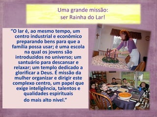 Uma grande missão:
                      ser Rainha do Lar!

“O lar é, ao mesmo tempo, um
   centro industrial e econômico
    preparando bens para que a
 família possa usar; é uma escola
        na qual os jovens são
   introduzidos no universo; um
     santuário para descansar e
  relaxar; um templo dedicado a
   glorificar a Deus. É missão da
  mulher organizar e dirigir este
 complexo centro, um papel que
    exige inteligência, talentos e
       qualidades espirituais
       do mais alto nível.”
 