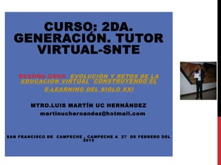 CURSO: 2DA.
GENERACIÓN. TUTOR
VIRTUAL-SNTE
BEGOÑA GROS EVOLUCIÓN Y RETOS DE LA
EDUCACIÓN VIRTUAL. CONSTRUYENDO EL
E-LEARNING DEL SIGLO XXI
MTRO.LUIS MARTÍN UC HERNÁNDEZ
martinuchernandez@hotmail.com
SAN FRANCISCO DE CAMPECHE , CAMPECHE A 27 DE FEBRERO DEL
2015
 