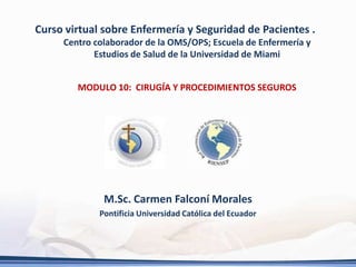 Curso virtual sobre Enfermería y Seguridad de Pacientes .
     Centro colaborador de la OMS/OPS; Escuela de Enfermería y
            Estudios de Salud de la Universidad de Miami


        MODULO 10: CIRUGÍA Y PROCEDIMIENTOS SEGUROS




              M.Sc. Carmen Falconí Morales
             Pontificia Universidad Católica del Ecuador
 