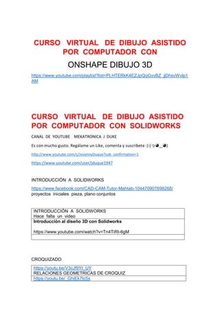 CURSO VIRTUAL DE DIBUJO ASISTIDO
POR COMPUTADOR CON
ONSHAPE DIBUJO 3D
https://www.youtube.com/playlist?list=PLHTERkK4EZJpQqGvvBZ_jjDhsvWvlp1
AM
CURSO VIRTUAL DE DIBUJO ASISTIDO
POR COMPUTADOR CON SOLIDWORKS
CANAL DE YOUTUBE MEKATRONICA J DUKE
Es con mucho gusto. Regálame un Like, comenta y suscríbete :) (っ◕‿◕)
http://www.youtube.com/c/JovannyDuque?sub_confirmation=1
https://www.youtube.com/user/jduque1947
INTRODUCCIÓN A SOLIDWORKS
https://www.facebook.com/CAD-CAM-Tutor-Mahtab-104470907698268/
proyectos iniciales pieza, plano conjuntos
INTRODUCCIÓN A SOLIDWORKS
Hace falta un video
Introducción al diseño 3D con Solidworks
https://www.youtube.com/watch?v=Tn4TiRt-6gM
CROQUIZADO
https://youtu.be/V3cJf9YI_UY
RELACIONES GEOMETRICAS DE CROQUIZ
https://youtu.be/_GhiEk7tc5s
 