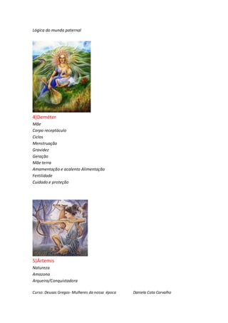 Lógica do mundo paternal




4)Deméter
Mãe
Corpo receptáculo
Ciclos
Menstruação
Gravidez
Geração
Mãe terra
Amamentação e acalento Alimentação
Fertilidade
Cuidado e proteção




5)Ártemis
Natureza
Amazona
Arqueira/Conquistadora

Curso: Deusas Gregas- Mulheres da nossa época   Daniela Cota Carvalho
 