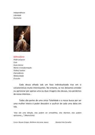 Independência
Liberdade
Aventuras




6)Perséfone
Poder psiquico
Cura
Guia interior
Morte e transformação
Visões/ sonhos
Clarividência
Mediunidade
O oculto


      Cada deusa olhada sob um foco individualizado traz em si
características muito interessantes. No entanto, se nos deixamos enredar
ou aprisionar por apenas uma ou duas imagens das deusas, nos perdemos
de nossa inteireza...

     Todas são partes de uma única Totalidade e a nossa busca por ser
uma mulher Inteira é poder descobrir e usufruir de cada uma delas em
nós.

“elas são uma bênção, elas podem ser armadilhas, elas libertam, elas podem
aprisionar,,,,” (Maria Grilo)


Curso: Deusas Gregas- Mulheres da nossa época   Daniela Cota Carvalho
 