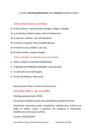 A saída é vivenciar plenamente nossa inteireza enquanto mulher.



   LIVROS CONSULTADOS E SUGERIDOS:

   A Deusa Interior- Jennifer Barker Woolger e Roger J. Woolger

   A ciranda das mulheres sábias- Clarissa Pinkola Estes

   As Deusas e a Mulher- Jean Shinoda Bolen

   A mulher emergente- Mary Elizabeth Marlow

   O homem e seus símbolos- Carl Jung

   O Poder do Mito- Joseph Campbell

   Textos acessados via internet ou de outras fontes:

 TEXTO: A REDE E O FIM DO PATRIARCADO.

 O RESGATE DO PRINCIPIO FEMININO- Leonardo Boff.

 Dr. Bernardo Lynch de Gregório

 Círculo de Mulheres- Maria Grilo.



   Que possamos trilhar um bom caminho juntas!

   Daniela Cota V. de Carvalho

   Psicóloga, graduada pela UFMG.

   Facilitadora de Biodanza pela escola de Biodanza de Belo Horizonte.

   Atualmente desenvolve grupos terapêuticos voltados para mulheres de
   todas as idades; cursos e palestras em empresas e instituições;
   atendimento clínico para mulheres.

   Contato: (31)9165 8355

   Curso: Deusas Gregas- Mulheres da nossa época   Daniela Cota Carvalho
 