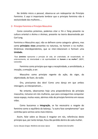 No âmbito micro e pessoal, observa-se um redespertar do Princípio
   Feminino. E aqui é importante lembrar que o principio feminino não é
   exclusividade das mulheres....

2- Princípio Feminino e Princípio Masculino

      Como conceitos próximos, podemos citar o Yin e Yang presente na
   cultura oriental e Animu e Animas, presente na teoria desenvolvida por
   Carl Jung.

   Feminino e Masculino aqui, não se definem como categoria- gênero, mas
   como princípios vivos presentes na natureza, no homem e na mulher.
   Dinâmicas interdependentes, que se inter-relacionam e formam uma
   Unidade.
   “Esse feminino representa o princípio de vida, de criatividade, de receptividade, de
   enternecimento, de interioridade e de espiritualidade no homem e na mulher”. (BOFF,
   Leonardo).

          Feminino como princípio que rege a receptividade, a sensibilidade, a
   intuição, a emoção, o ser.

         Masculino como princípio regente da ação, do vigor, da
   objetividade, do fazer, da razão.

         Ora, precisamos dos dois! Como uma dança em que ambos
   interagem, se interpenetram...

          No entanto, observamos hoje uma preponderância do princípio
   masculino, inclusive em nós mulheres, que para conseguirmos conquistar
   nosso espaço, muitas vezes, abrimos mão do principio feminino em nossas
   vidas.

         Como buscamos a Integração, se faz necessário o resgate do
   feminino como o equilíbrio da balança, “a outra face complementar” que
   contribui para sermos seres mais inteiros.

      Assim, falar sobre as Deusas é resgatar em nós, referências deste
   princípio que, por tanto tempo, ficou tão perdido dentro de cada mulher.

   Curso: Deusas Gregas- Mulheres da nossa época      Daniela Cota Carvalho
 