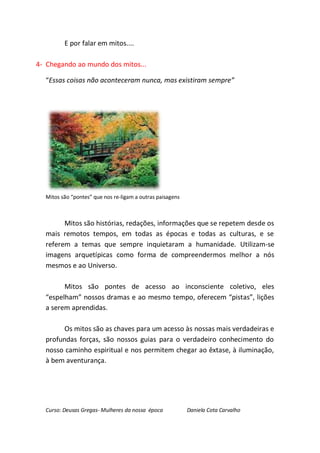 E por falar em mitos....

4- Chegando ao mundo dos mitos...

  “Essas coisas não aconteceram nunca, mas existiram sempre”




  Mitos são “pontes” que nos re-ligam a outras paisagens



        Mitos são histórias, redações, informações que se repetem desde os
  mais remotos tempos, em todas as épocas e todas as culturas, e se
  referem a temas que sempre inquietaram a humanidade. Utilizam-se
  imagens arquetípicas como forma de compreendermos melhor a nós
  mesmos e ao Universo.

        Mitos são pontes de acesso ao inconsciente coletivo, eles
  “espelham” nossos dramas e ao mesmo tempo, oferecem “pistas”, lições
  a serem aprendidas.

        Os mitos são as chaves para um acesso às nossas mais verdadeiras e
  profundas forças, são nossos guias para o verdadeiro conhecimento do
  nosso caminho espiritual e nos permitem chegar ao êxtase, à iluminação,
  à bem aventurança.




  Curso: Deusas Gregas- Mulheres da nossa época            Daniela Cota Carvalho
 