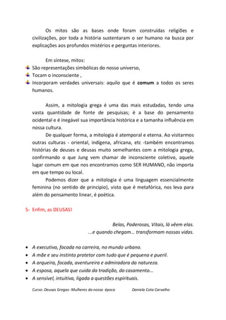 Os mitos são as bases onde foram construídas religiões e
    civilizações, por toda a história sustentaram o ser humano na busca por
    explicações aos profundos mistérios e perguntas interiores.

          Em síntese, mitos:
    São representações simbólicas do nosso universo,
    Tocam o inconsciente ,
    Incorporam verdades universais: aquilo que é comum a todos os seres
    humanos.

           Assim, a mitologia grega é uma das mais estudadas, tendo uma
    vasta quantidade de fonte de pesquisas; é a base do pensamento
    ocidental e é inegável sua importância histórica e a tamanha influência em
    nossa cultura.
           De qualquer forma, a mitologia é atemporal e eterna. Ao visitarmos
    outras culturas - oriental, indígena, africana, etc -também encontramos
    histórias de deuses e deusas muito semelhantes com a mitologia grega,
    confirmando o que Jung vem chamar de inconsciente coletivo, aquele
    lugar comum em que nos encontramos como SER HUMANO, não importa
    em que tempo ou local.
           Podemos dizer que a mitologia é uma linguagem essencialmente
    feminina (no sentido de principio), visto que é metafórica, nos leva para
    além do pensamento linear, é poética.

5- Enfim, as DEUSAS!

                                             Belas, Poderosas, Vitais, lá vêem elas.
                                  ...e quando chegam... transformam nossas vidas.

   A executiva, focada na carreira, no mundo urbano.
   A mãe e seu instinto protetor com tudo que é pequeno e pueril.
   A arqueira, focada, aventureira e admiradora da natureza.
   A esposa, aquela que cuida da tradição, do casamento...
   A sensível, intuitiva, ligada a questões espirituais.

    Curso: Deusas Gregas- Mulheres da nossa época     Daniela Cota Carvalho
 