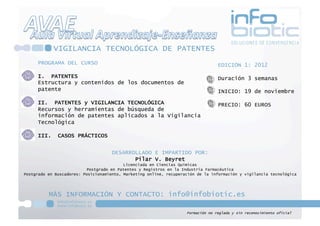 VIGILANCIA TECNOLÓGICA DE PATENTES
     PROGRAMA DEL CURSO                                                           EDICIÓN 1: 2012

     I. PATENTES                                                                  Duración 3 semanas
     Estructura y contenidos de los documentos de
     patente                                                                      INICIO: 19 de noviembre

     II. PATENTES y VIGILANCIA TECNOLÓGICA                                        PRECIO: 60 EUROS
     Recursos y herramientas de búsqueda de
     información de patentes aplicados a la Vigilancia
     Tecnológica

     III.     CASOS PRÁCTICOS


                                     DESARROLLADO E IMPARTIDO POR:
                                            Pilar V. Beyret
                                          Licenciada en Ciencias Químicas
                          Postgrado en Patentes y Registros en la Industria Farmacéutica
Postgrado en Buscadores: Posicionamiento, Marketing online, recuperación de la información y vigilancia tecnológica




          MÁS INFORMACIÓN Y CONTACTO: info@infobiotic.es

                                                                    Formación no reglada y sin reconocimiento oficial 
 