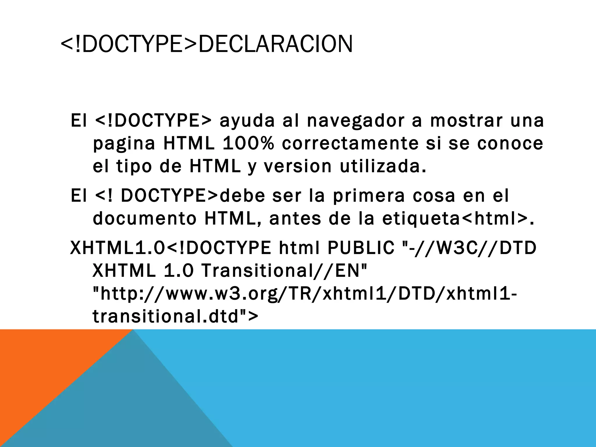 <!DOCTYPE>DECLARACION
El <!DOCTYPE> ayuda al navegador a mostrar una
pagina HTML 100% correctamente si se conoce
el tipo de HTML y version utilizada.
El <! DOCTYPE>debe ser la primera cosa en el
documento HTML, antes de la etiqueta<html>.
XHTML1.0<!DOCTYPE html PUBLIC "-//W3C//DTD
XHTML 1.0 Transitional//EN"
"http://www.w3.org/TR/xhtml1/DTD/xhtml1-
transitional.dtd">
 