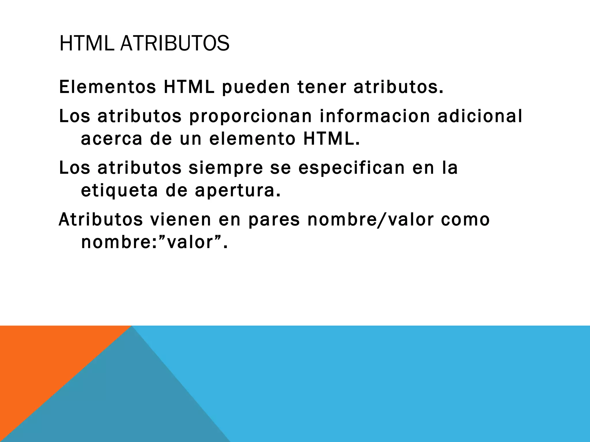HTML ATRIBUTOS
Elementos HTML pueden tener atributos.
Los atributos proporcionan informacion adicional
acerca de un elemento HTML.
Los atributos siempre se especifican en la
etiqueta de apertura.
Atributos vienen en pares nombre/valor como
nombre:”valor”.
 