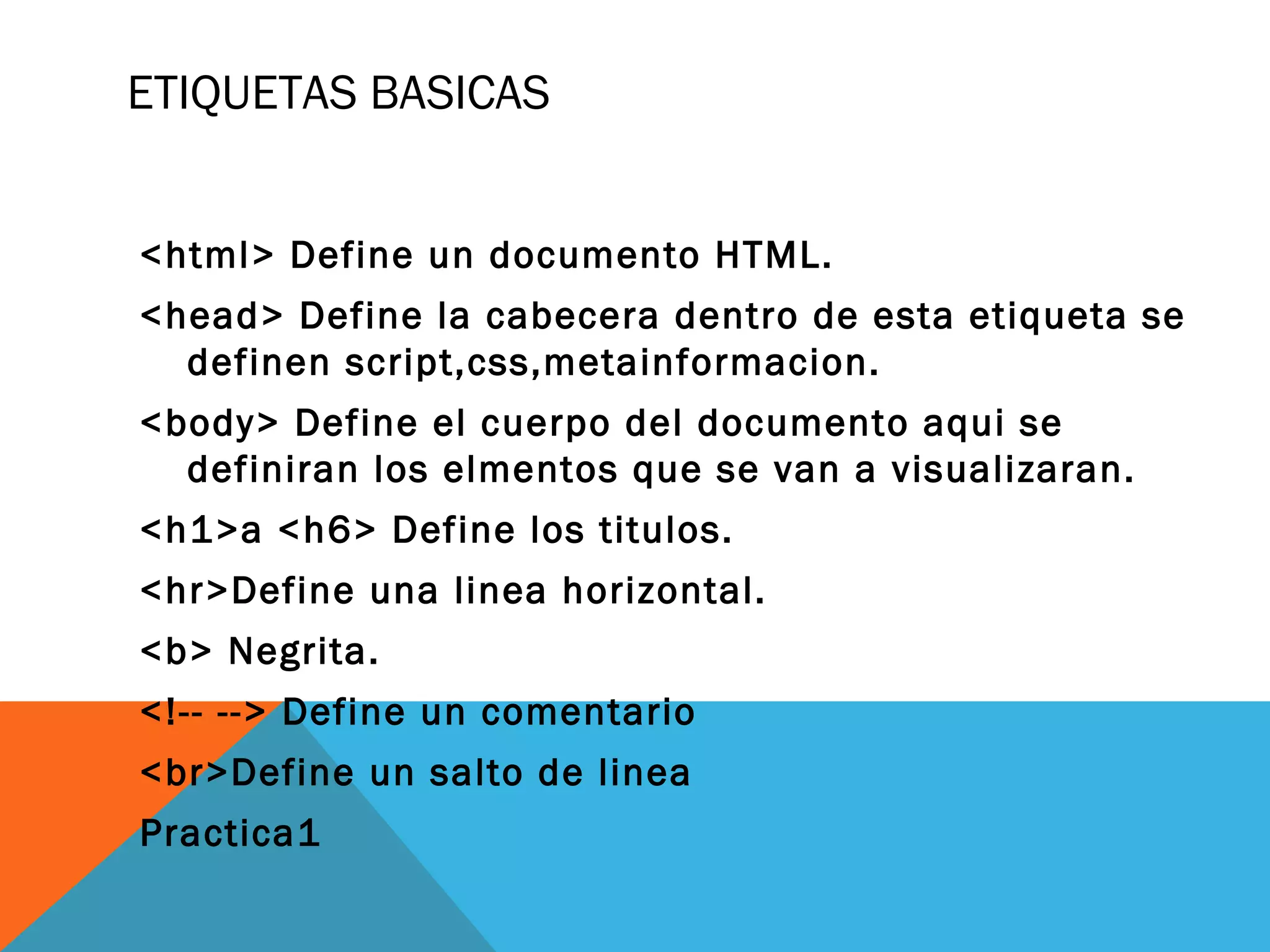 ETIQUETAS BASICAS
<html> Define un documento HTML.
<head> Define la cabecera dentro de esta etiqueta se
definen script,css,metainformacion.
<body> Define el cuerpo del documento aqui se
definiran los elmentos que se van a visualizaran.
<h1>a <h6> Define los titulos.
<hr>Define una linea horizontal.
<b> Negrita.
<!-- --> Define un comentario
<br>Define un salto de linea
Practica1
 