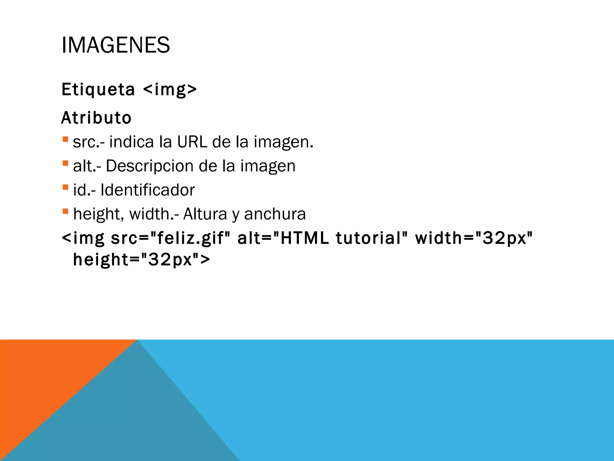 IMAGENES
Etiqueta <img>
Atributo
 src.- indica la URL de la imagen.
 alt.- Descripcion de la imagen
 id.- Identificador
 height, width.- Altura y anchura
<img src="feliz.gif" alt="HTML tutorial" width="32px"
height="32px">
 