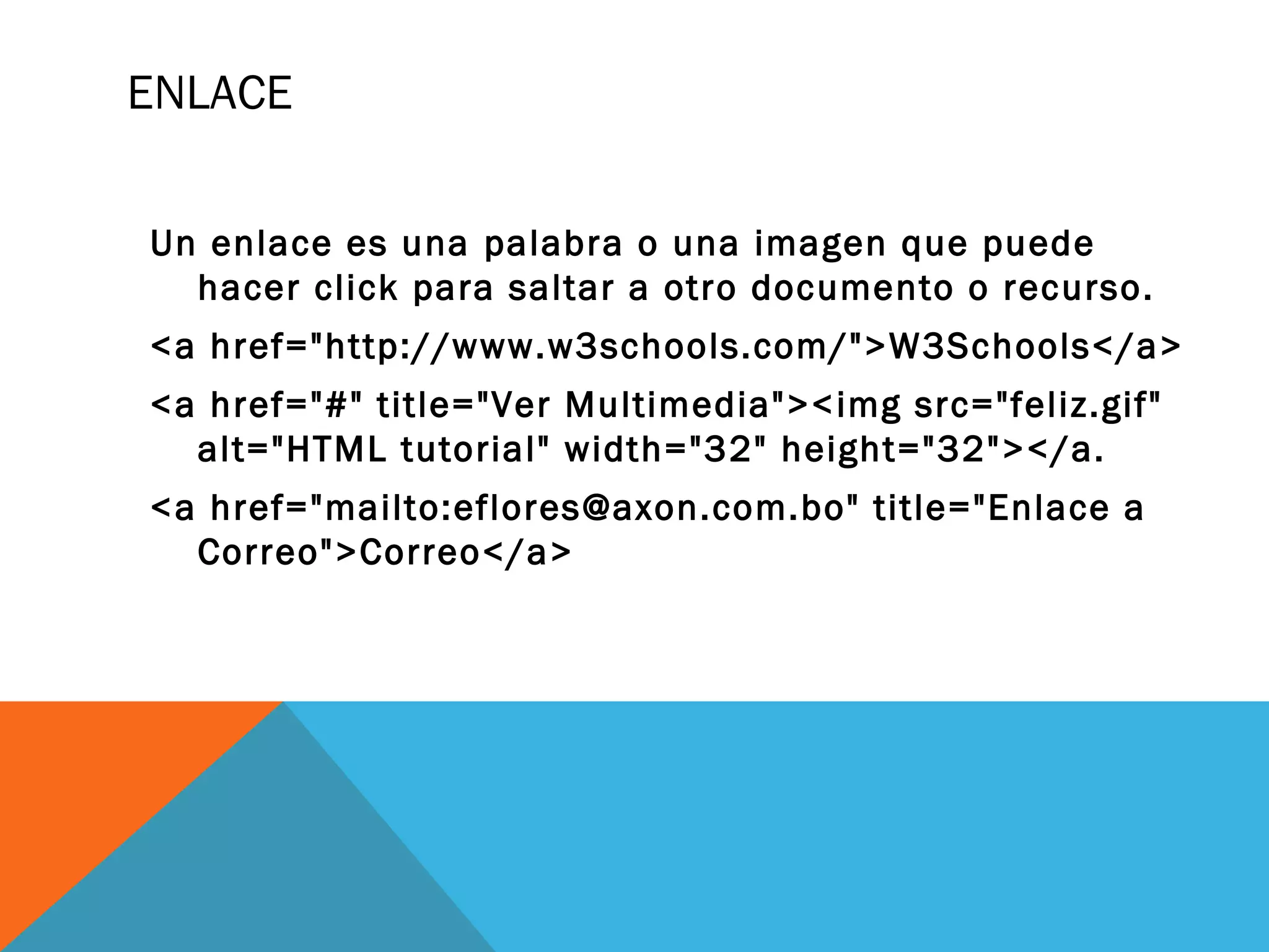ENLACE
Un enlace es una palabra o una imagen que puede
hacer click para saltar a otro documento o recurso.
<a href="http://www.w3schools.com/">W3Schools</a>
<a href="#" title="Ver Multimedia"><img src="feliz.gif"
alt="HTML tutorial" width="32" height="32"></a.
<a href="mailto:eflores@axon.com.bo" title="Enlace a
Correo">Correo</a>
 