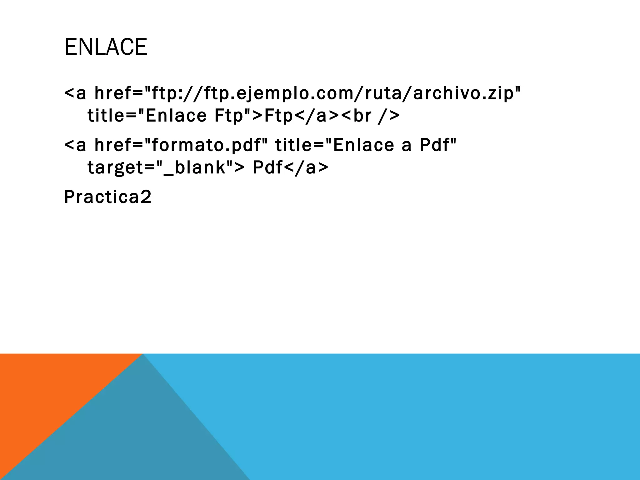 ENLACE
<a href="ftp://ftp.ejemplo.com/ruta/archivo.zip"
title="Enlace Ftp">Ftp</a><br />
<a href="formato.pdf" title="Enlace a Pdf"
target="_blank"> Pdf</a>
Practica2
 