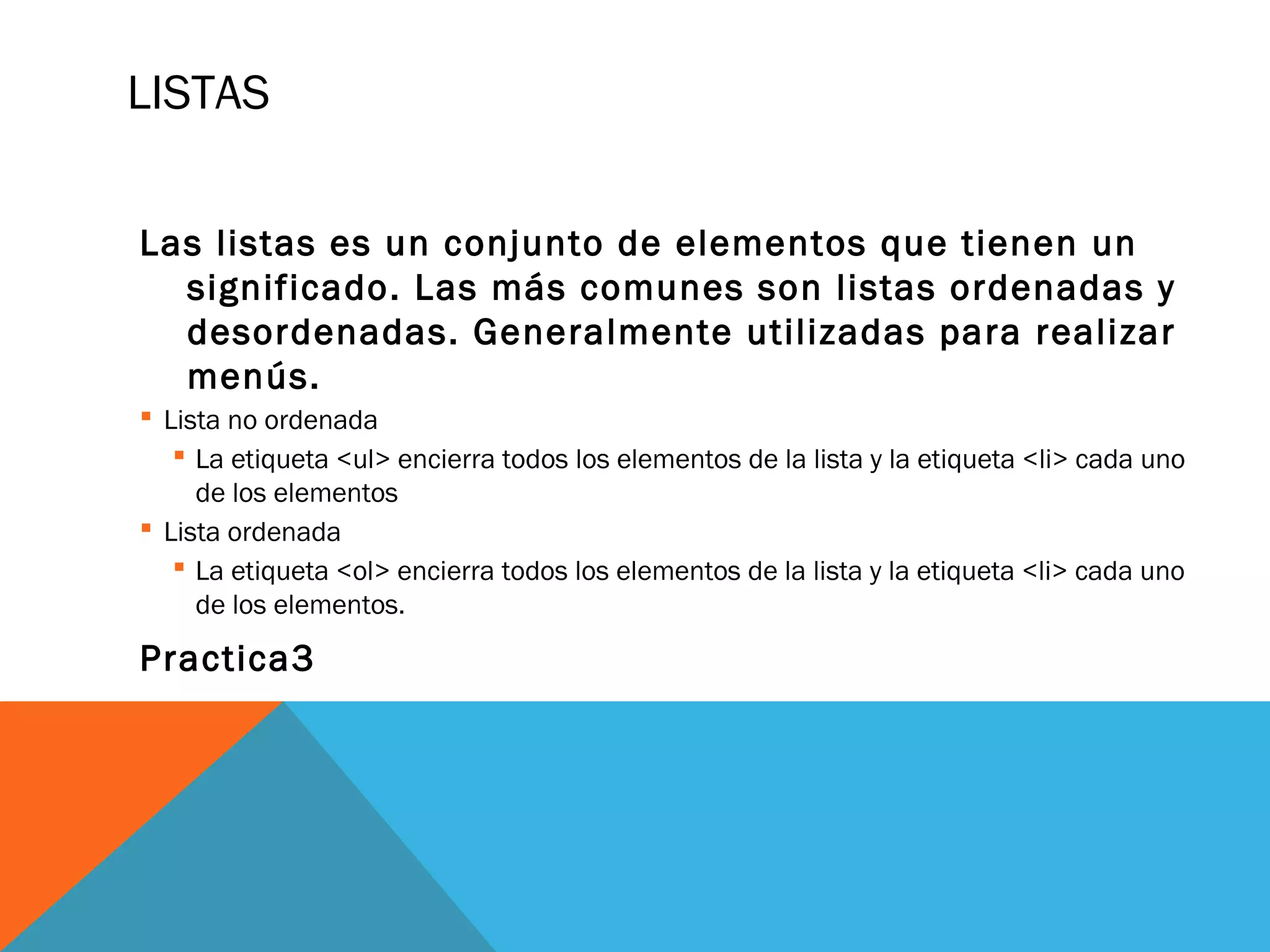 LISTAS
Las listas es un conjunto de elementos que tienen un
significado. Las más comunes son listas ordenadas y
desordenadas. Generalmente utilizadas para realizar
menús.
 Lista no ordenada
 La etiqueta <ul> encierra todos los elementos de la lista y la etiqueta <li> cada uno
de los elementos
 Lista ordenada
 La etiqueta <ol> encierra todos los elementos de la lista y la etiqueta <li> cada uno
de los elementos.
Practica3
 