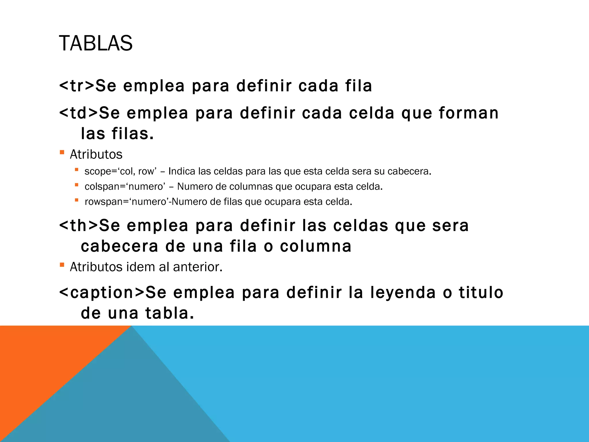 TABLAS
<tr>Se emplea para definir cada fila
<td>Se emplea para definir cada celda que forman
las filas.
 Atributos
 scope=‘col, row’ – Indica las celdas para las que esta celda sera su cabecera.
 colspan=‘numero’ – Numero de columnas que ocupara esta celda.
 rowspan=‘numero’-Numero de filas que ocupara esta celda.
<th>Se emplea para definir las celdas que sera
cabecera de una fila o columna
 Atributos idem al anterior.
<caption>Se emplea para definir la leyenda o titulo
de una tabla.
 