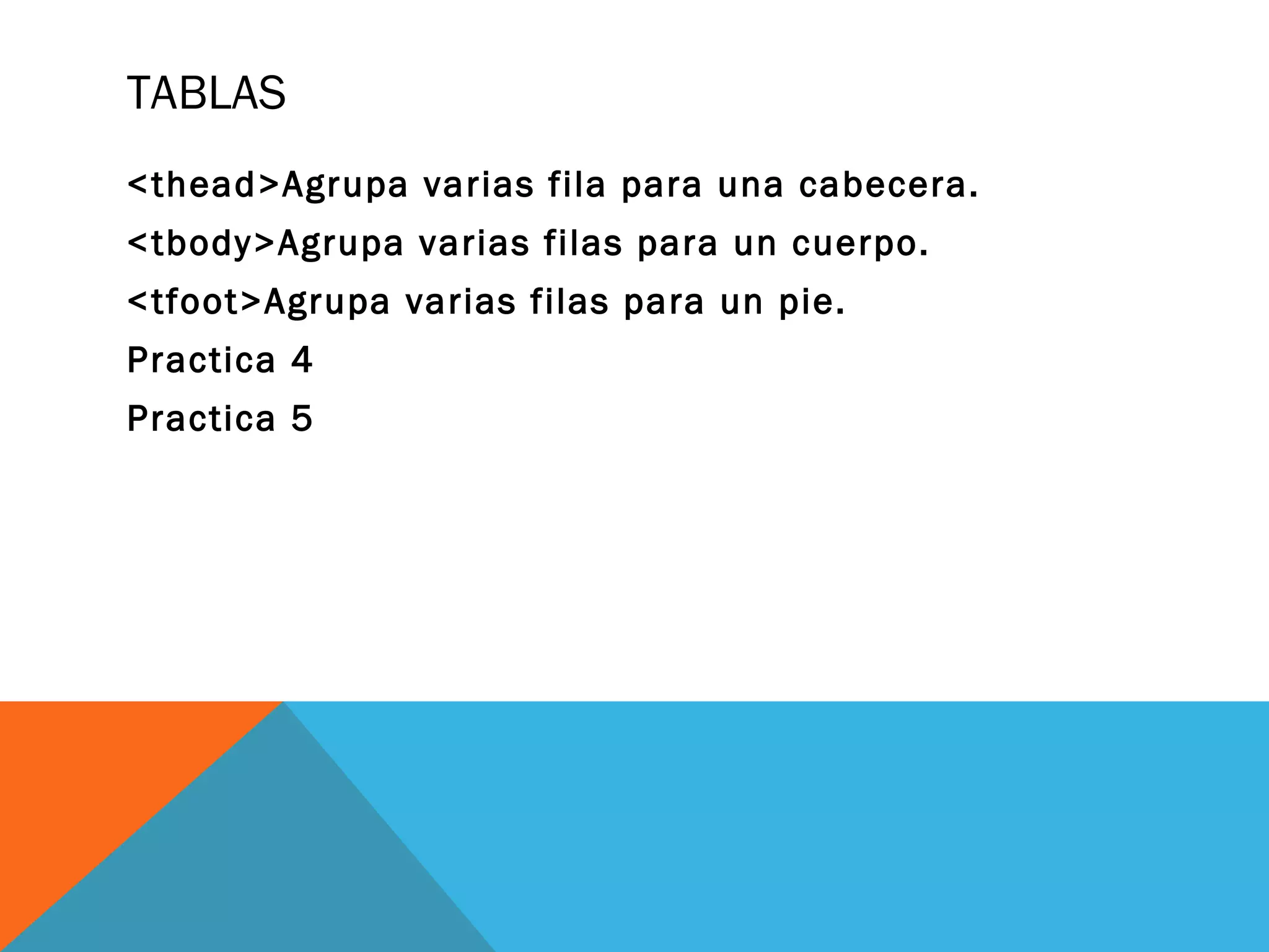 TABLAS
<thead>Agrupa varias fila para una cabecera.
<tbody>Agrupa varias filas para un cuerpo.
<tfoot>Agrupa varias filas para un pie.
Practica 4
Practica 5
 
