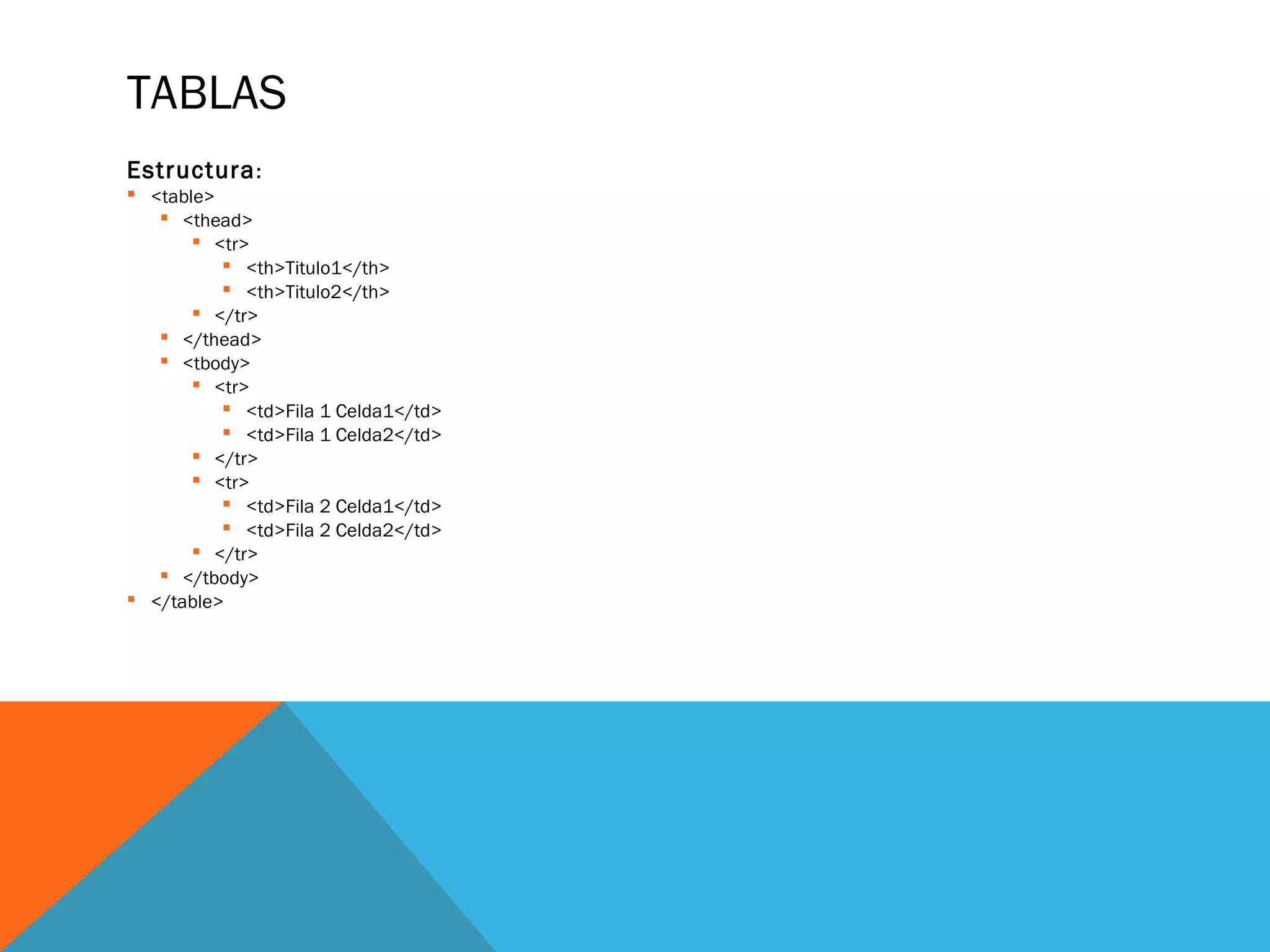 TABLAS
Estructura:
 <table>
 <thead>
 <tr>
 <th>Titulo1</th>
 <th>Titulo2</th>
 </tr>
 </thead>
 <tbody>
 <tr>
 <td>Fila 1 Celda1</td>
 <td>Fila 1 Celda2</td>
 </tr>
 <tr>
 <td>Fila 2 Celda1</td>
 <td>Fila 2 Celda2</td>
 </tr>
 </tbody>
 </table>
 