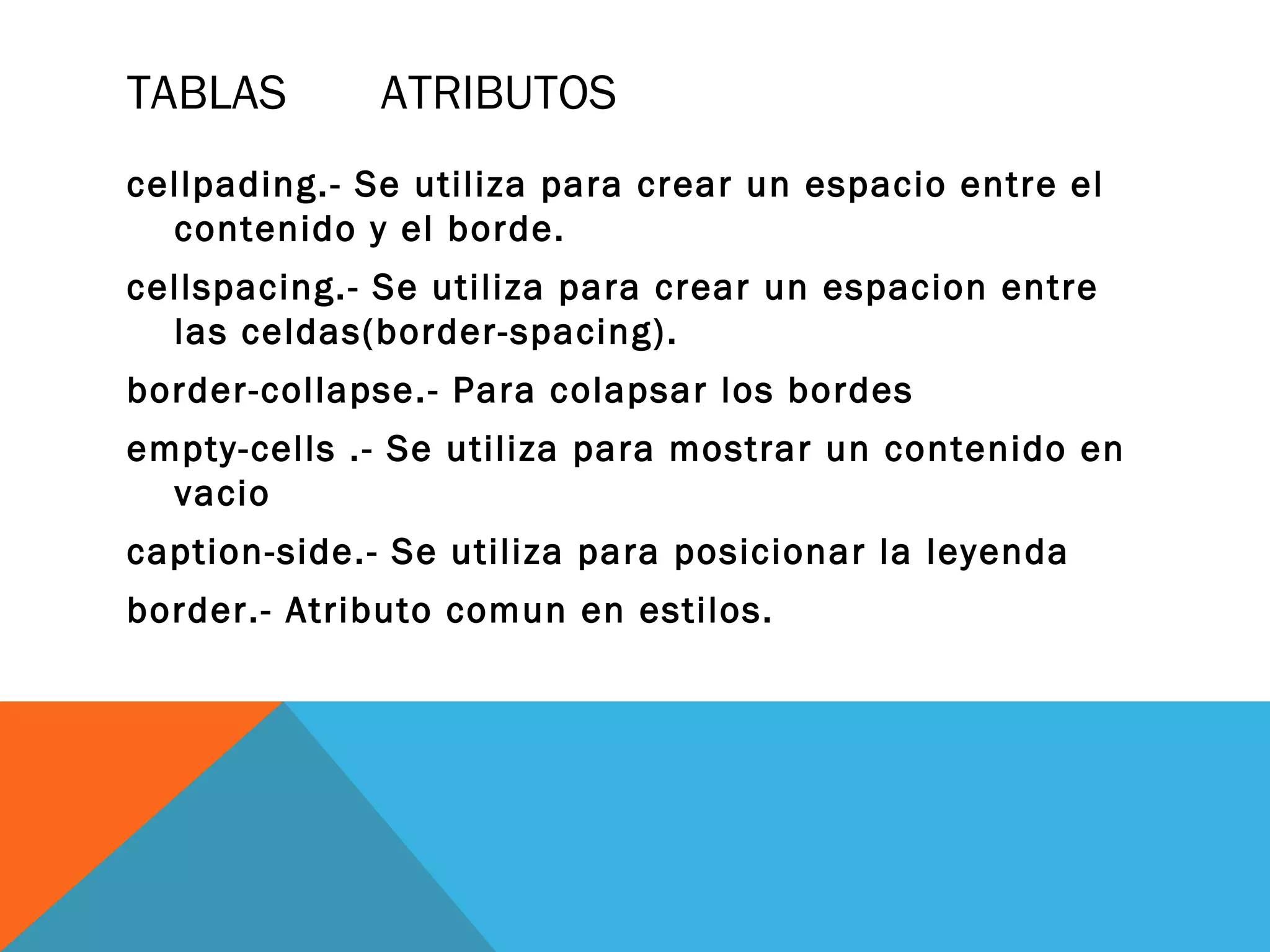 TABLAS ATRIBUTOS
cellpading.- Se utiliza para crear un espacio entre el
contenido y el borde.
cellspacing.- Se utiliza para crear un espacion entre
las celdas(border-spacing).
border-collapse.- Para colapsar los bordes
empty-cells .- Se utiliza para mostrar un contenido en
vacio
caption-side.- Se utiliza para posicionar la leyenda
border.- Atributo comun en estilos.
 