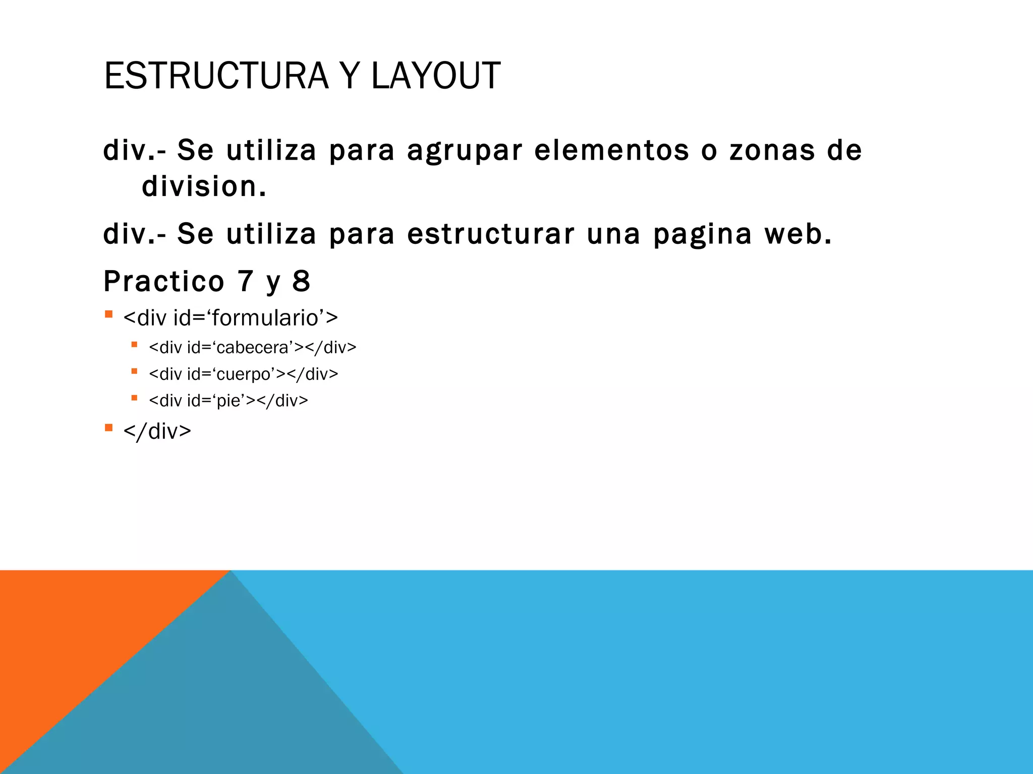 ESTRUCTURA Y LAYOUT
div.- Se utiliza para agrupar elementos o zonas de
division.
div.- Se utiliza para estructurar una pagina web.
Practico 7 y 8
 <div id=‘formulario’>
 <div id=‘cabecera’></div>
 <div id=‘cuerpo’></div>
 <div id=‘pie’></div>
 </div>
 