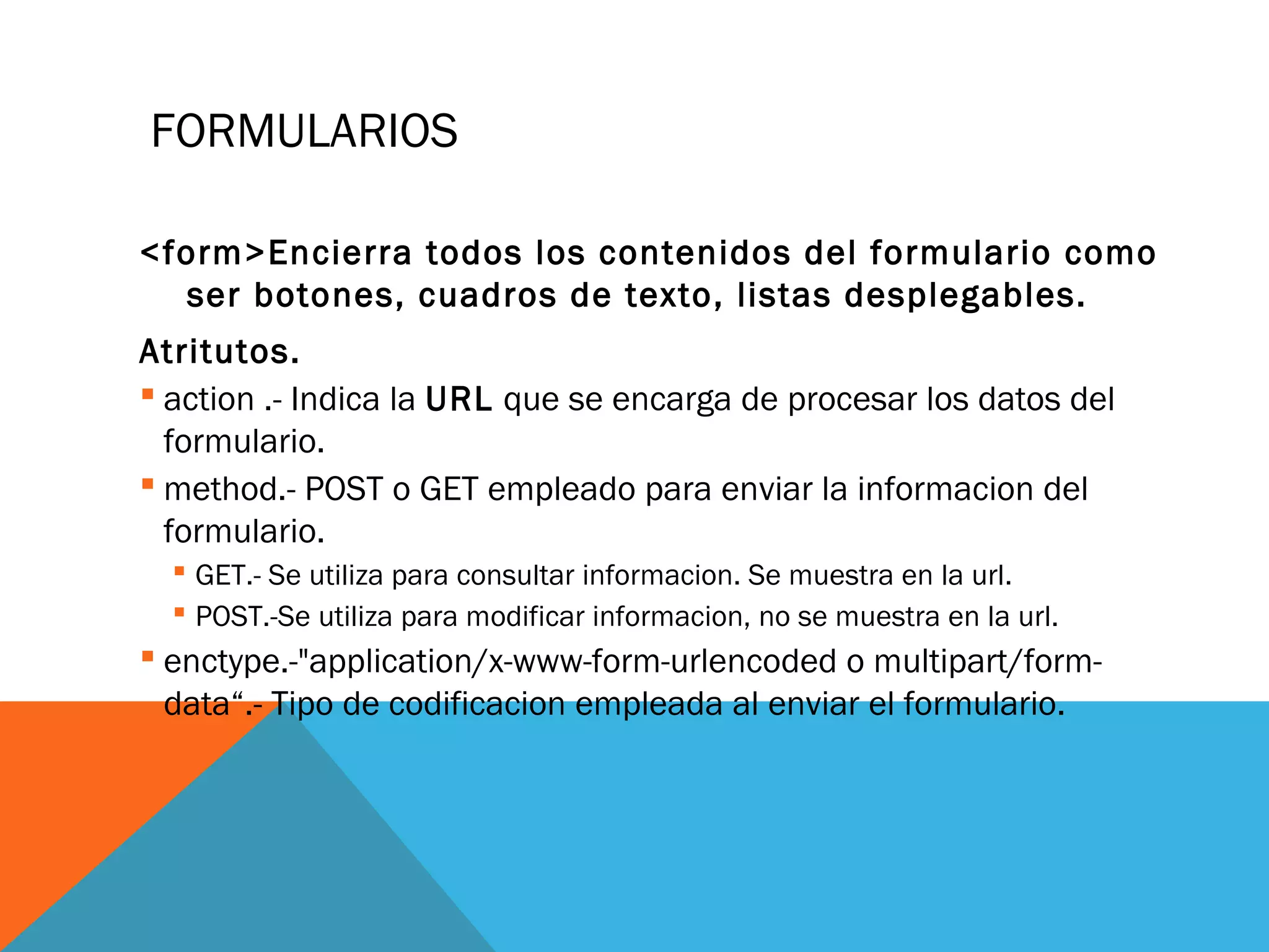 FORMULARIOS
<form>Encierra todos los contenidos del formulario como
ser botones, cuadros de texto, listas desplegables.
Atritutos.
 action .- Indica la URL que se encarga de procesar los datos del
formulario.
 method.- POST o GET empleado para enviar la informacion del
formulario.
 GET.- Se utiliza para consultar informacion. Se muestra en la url.
 POST.-Se utiliza para modificar informacion, no se muestra en la url.
 enctype.-"application/x-www-form-urlencoded o multipart/form-
data“.- Tipo de codificacion empleada al enviar el formulario.
 