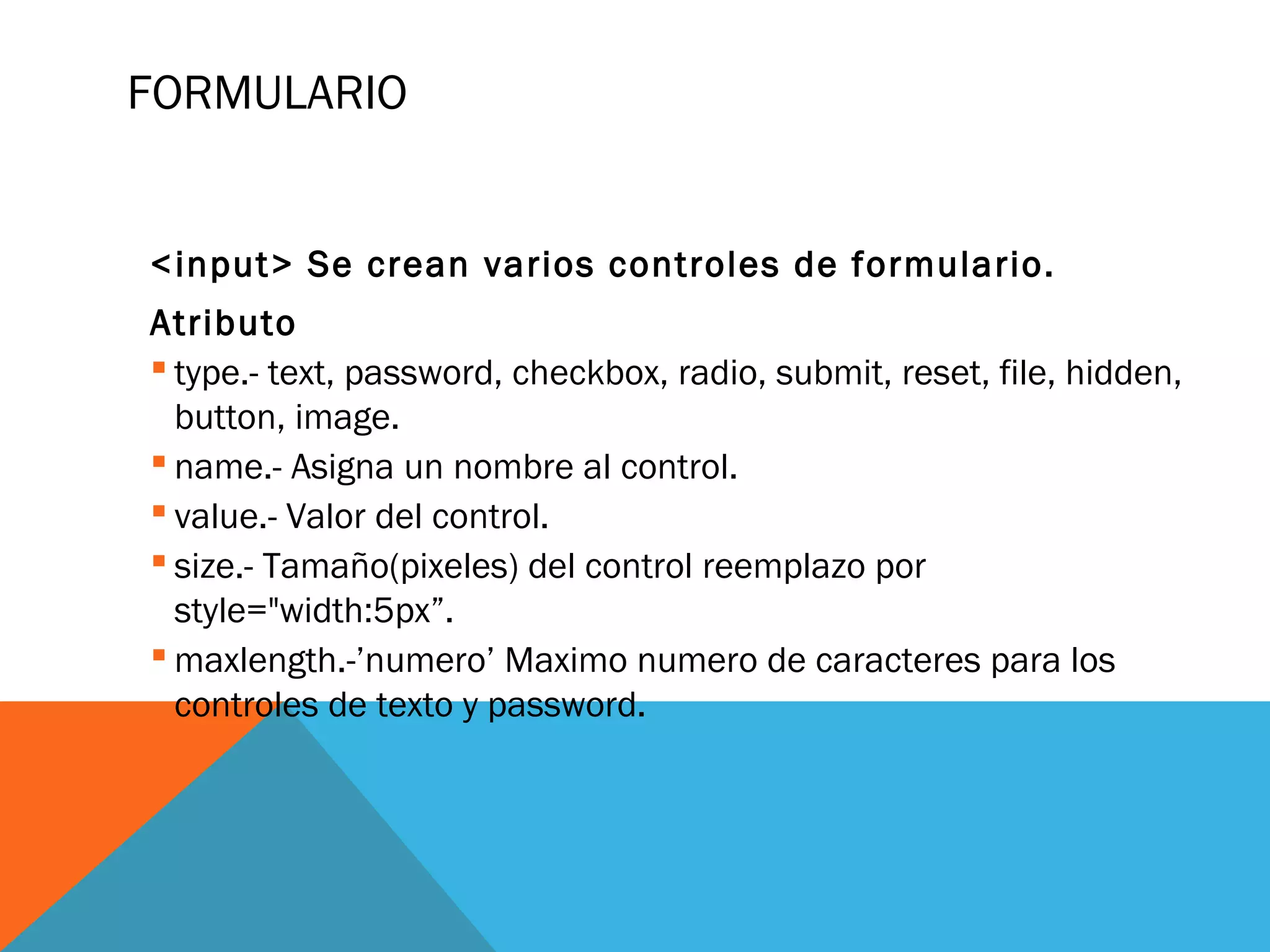 FORMULARIO
<input> Se crean varios controles de formulario.
Atributo
 type.- text, password, checkbox, radio, submit, reset, file, hidden,
button, image.
 name.- Asigna un nombre al control.
 value.- Valor del control.
 size.- Tamaño(pixeles) del control reemplazo por
style="width:5px”.
 maxlength.-’numero’ Maximo numero de caracteres para los
controles de texto y password.
 
