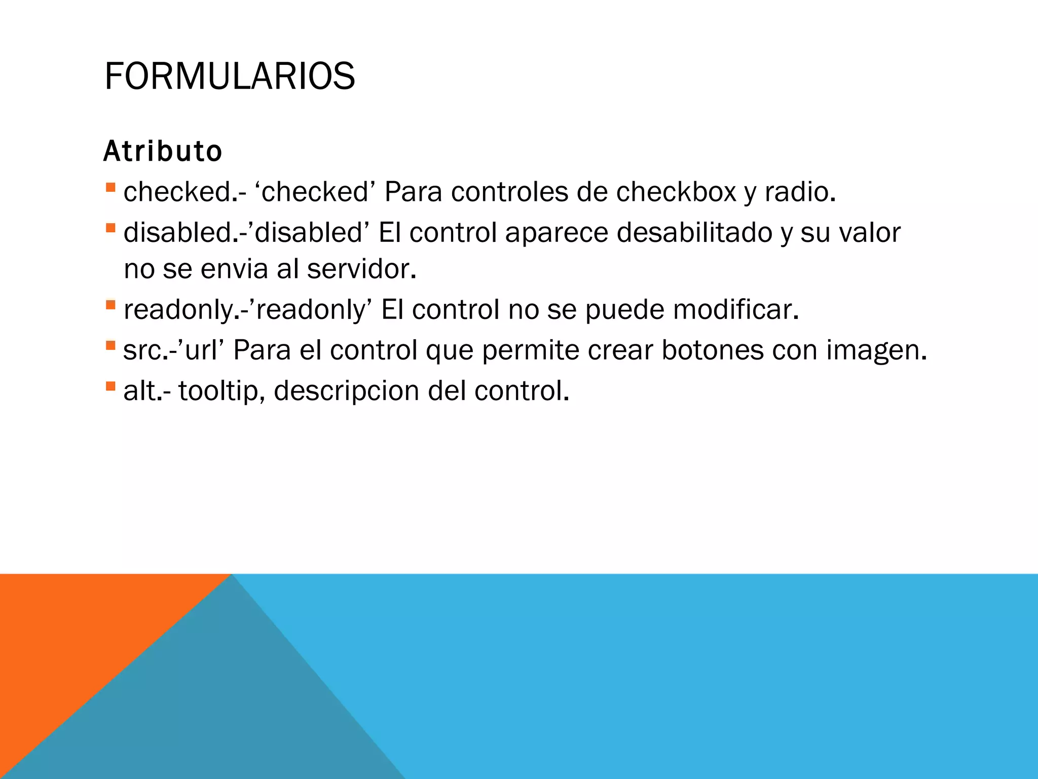 FORMULARIOS
Atributo
 checked.- ‘checked’ Para controles de checkbox y radio.
 disabled.-’disabled’ El control aparece desabilitado y su valor
no se envia al servidor.
 readonly.-’readonly’ El control no se puede modificar.
 src.-’url’ Para el control que permite crear botones con imagen.
 alt.- tooltip, descripcion del control.
 