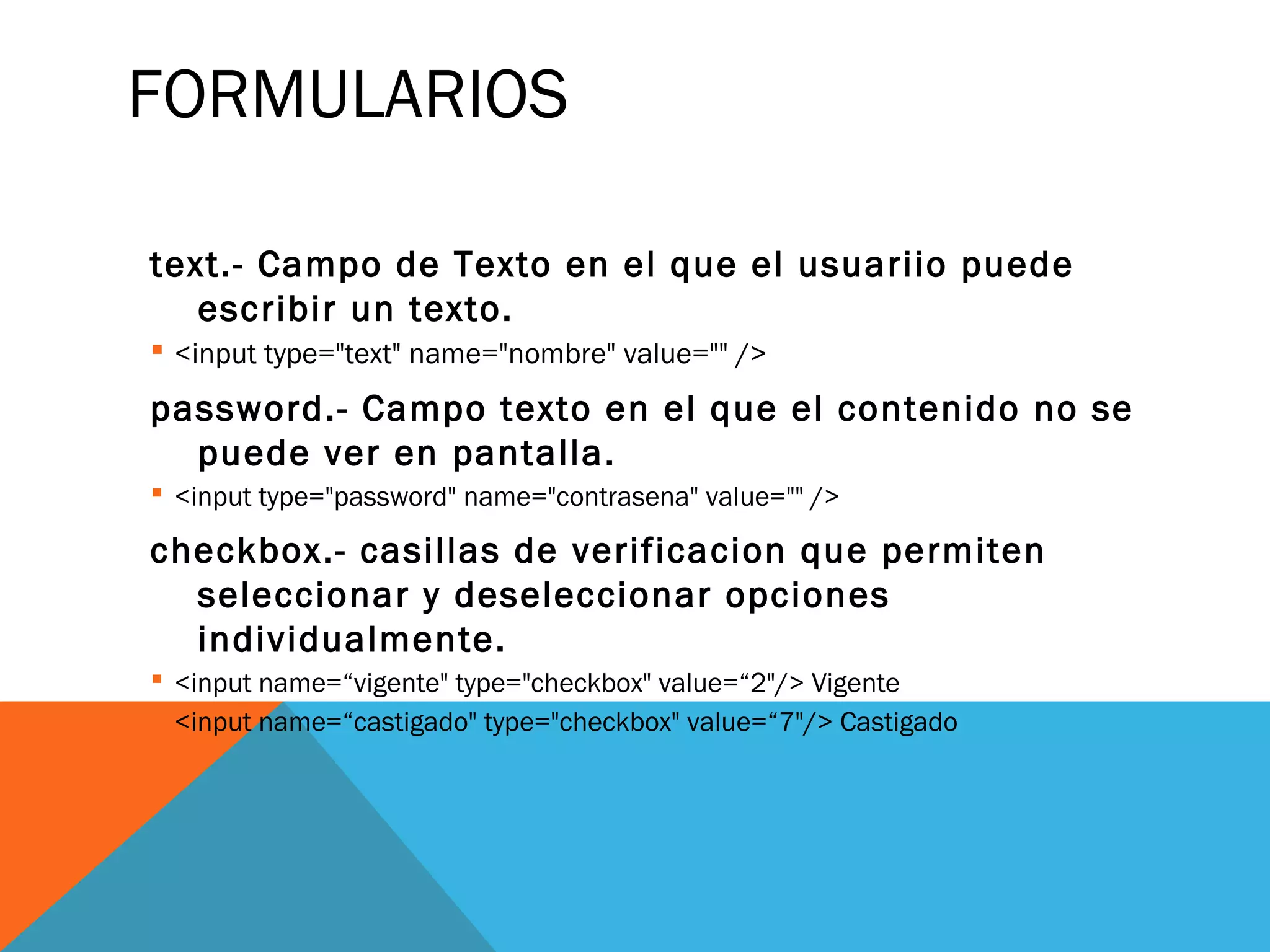 FORMULARIOS
text.- Campo de Texto en el que el usuariio puede
escribir un texto.
 <input type="text" name="nombre" value="" />
password.- Campo texto en el que el contenido no se
puede ver en pantalla.
 <input type="password" name="contrasena" value="" />
checkbox.- casillas de verificacion que permiten
seleccionar y deseleccionar opciones
individualmente.
 <input name=“vigente" type="checkbox" value=“2"/> Vigente
 <input name=“castigado" type="checkbox" value=“7"/> Castigado
 