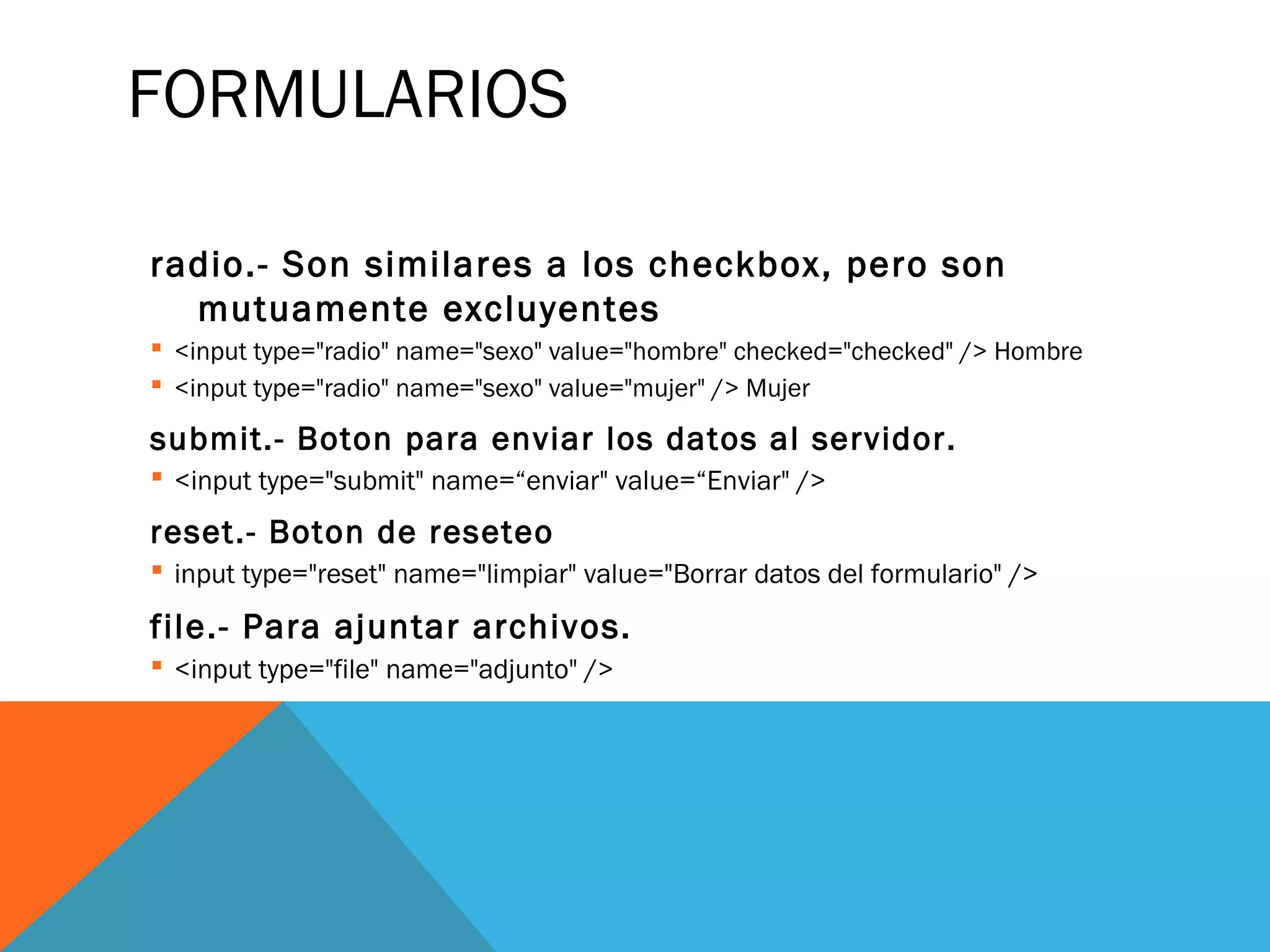 FORMULARIOS
radio.- Son similares a los checkbox, pero son
mutuamente excluyentes
 <input type="radio" name="sexo" value="hombre" checked="checked" /> Hombre
 <input type="radio" name="sexo" value="mujer" /> Mujer
submit.- Boton para enviar los datos al servidor.
 <input type="submit" name=“enviar" value=“Enviar" />
reset.- Boton de reseteo
 input type="reset" name="limpiar" value="Borrar datos del formulario" />
file.- Para ajuntar archivos.
 <input type="file" name="adjunto" />
 