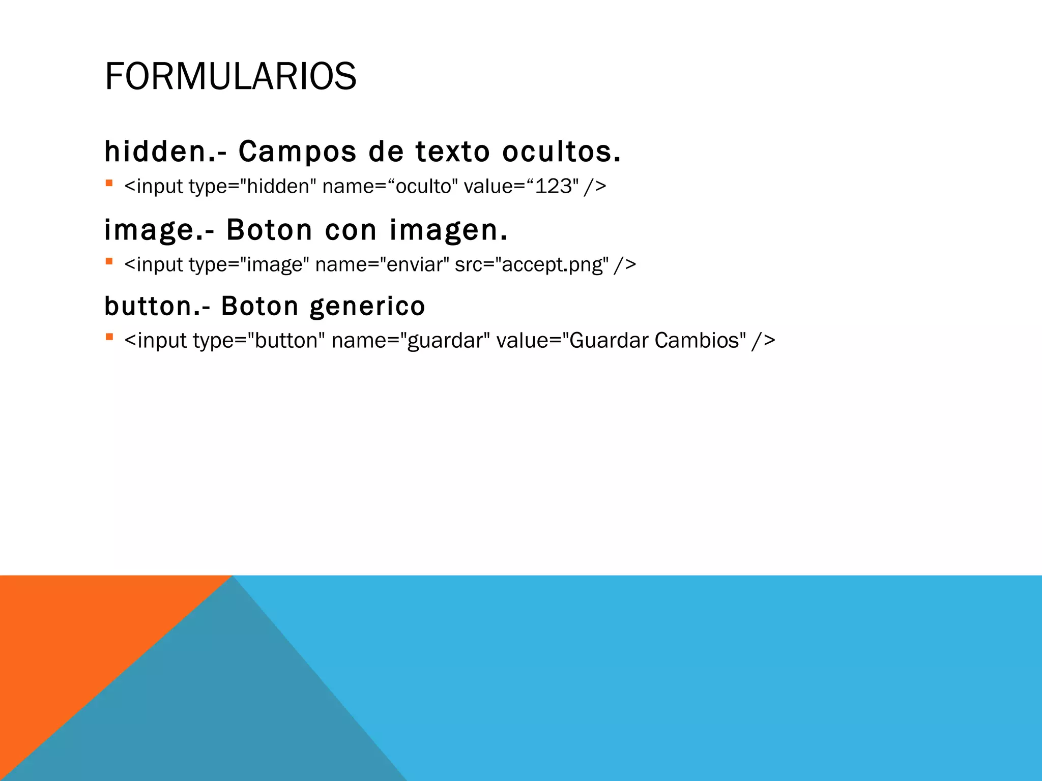 FORMULARIOS
hidden.- Campos de texto ocultos.
 <input type="hidden" name=“oculto" value=“123" />
image.- Boton con imagen.
 <input type="image" name="enviar" src="accept.png" />
button.- Boton generico
 <input type="button" name="guardar" value="Guardar Cambios" />
 