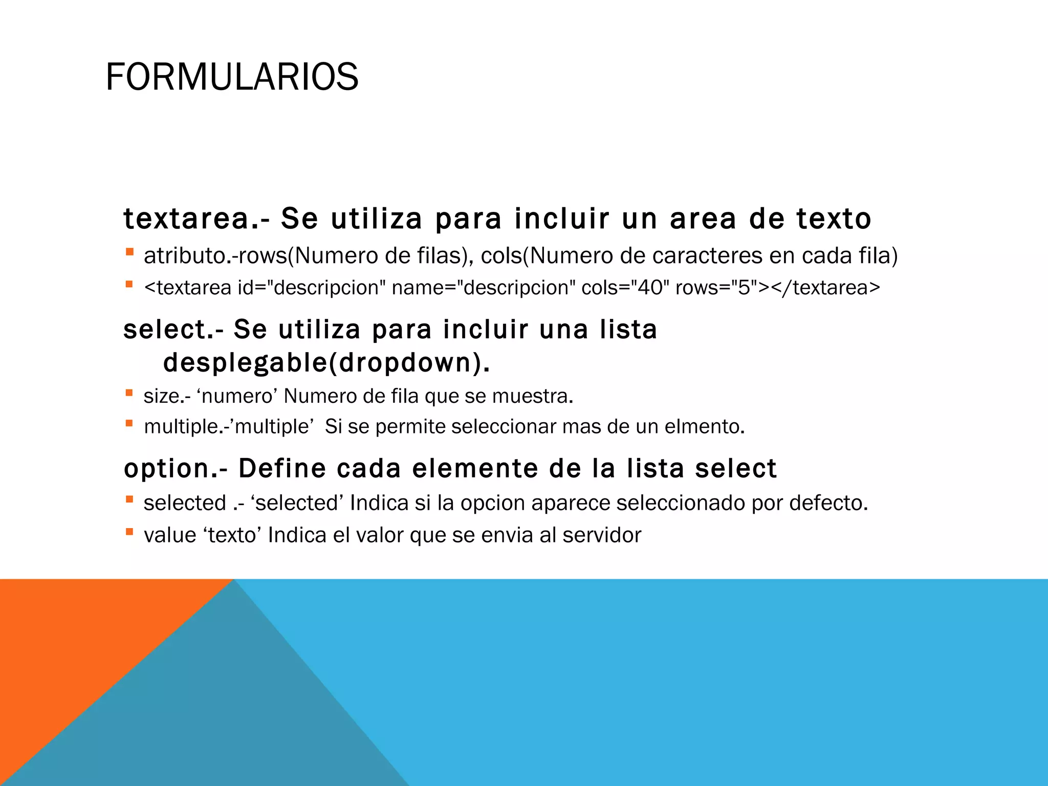 FORMULARIOS
textarea.- Se utiliza para incluir un area de texto
 atributo.-rows(Numero de filas), cols(Numero de caracteres en cada fila)
 <textarea id="descripcion" name="descripcion" cols="40" rows="5"></textarea>
select.- Se utiliza para incluir una lista
desplegable(dropdown).
 size.- ‘numero’ Numero de fila que se muestra.
 multiple.-’multiple’ Si se permite seleccionar mas de un elmento.
option.- Define cada elemente de la lista select
 selected .- ‘selected’ Indica si la opcion aparece seleccionado por defecto.
 value ‘texto’ Indica el valor que se envia al servidor
 