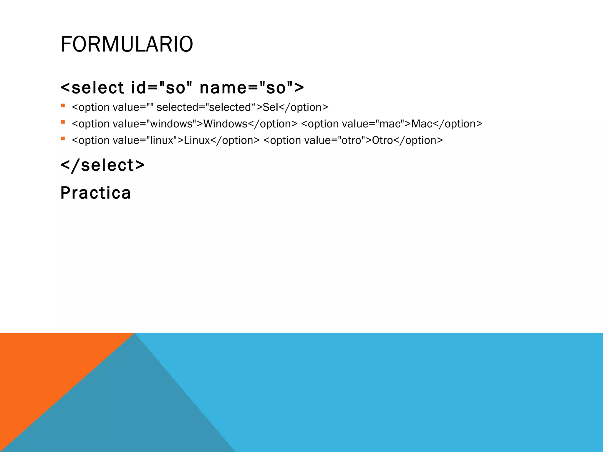 FORMULARIO
<select id="so" name="so">
 <option value="" selected="selected“>Sel</option>
 <option value="windows">Windows</option> <option value="mac">Mac</option>
 <option value="linux">Linux</option> <option value="otro">Otro</option>
</select>
Practica
 